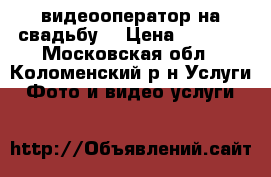 видеооператор на свадьбу  › Цена ­ 1 000 - Московская обл., Коломенский р-н Услуги » Фото и видео услуги   
